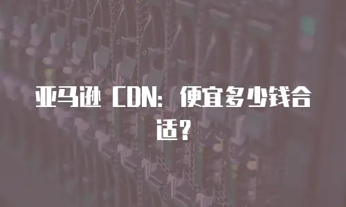 亚马逊 CDN：便宜多少钱合适？