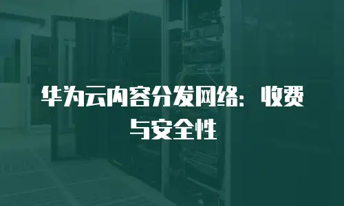 华为云内容分发网络：收费与安全性