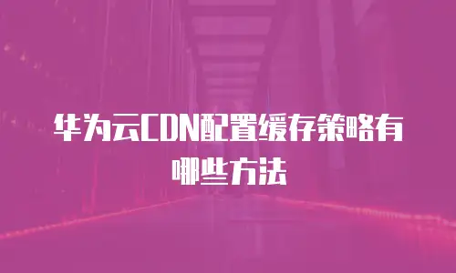 华为云CDN配置缓存策略有哪些方法