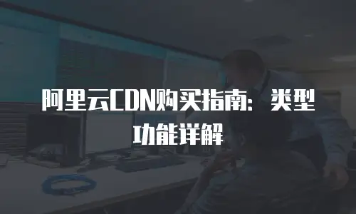 阿里云CDN购买指南：类型功能详解