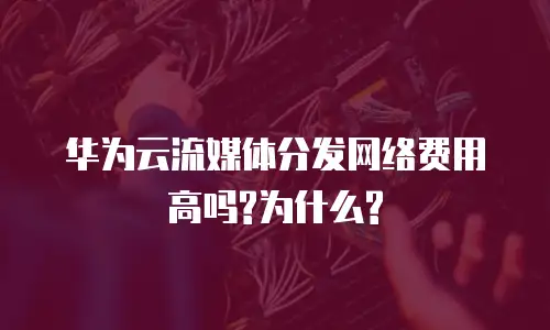 华为云流媒体分发网络费用高吗?为什么?