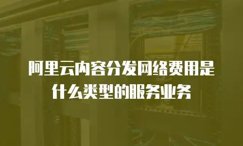 阿里云内容分发网络费用是什么类型的服务业务
