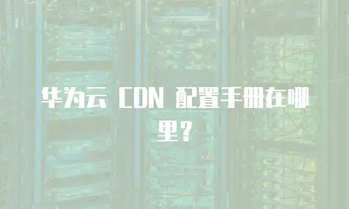 华为云 CDN 配置手册在哪里？