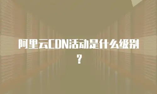 阿里云CDN活动是什么级别？