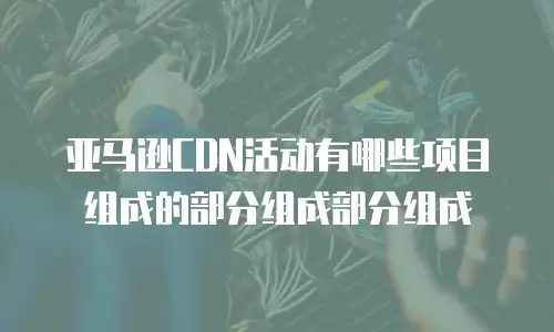 亚马逊CDN活动有哪些项目组成的部分组成部分组成