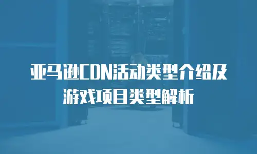 亚马逊CDN活动类型介绍及游戏项目类型解析