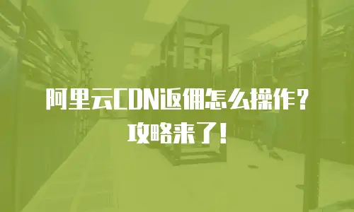 阿里云CDN返佣怎么操作？攻略来了！