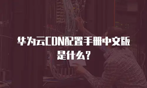 华为云CDN配置手册中文版是什么？