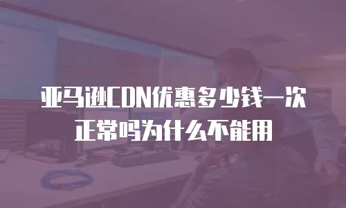 亚马逊CDN优惠多少钱一次正常吗为什么不能用