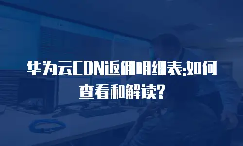 华为云CDN返佣明细表:如何查看和解读?