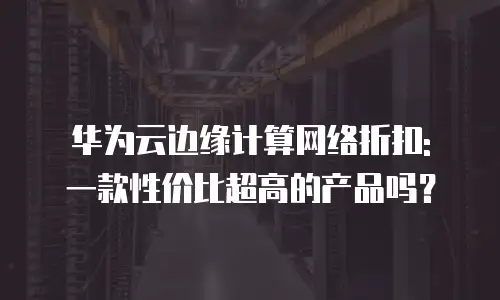 华为云边缘计算网络折扣: 一款性价比超高的产品吗？