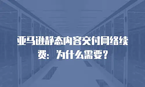 亚马逊静态内容交付网络续费：为什么需要？