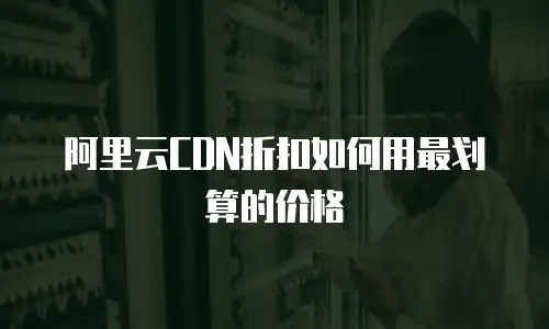 阿里云CDN折扣如何用最划算的价格