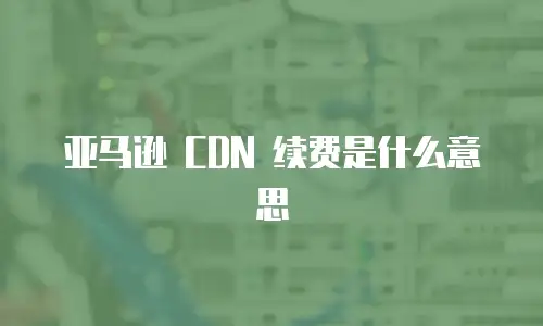亚马逊 CDN 续费是什么意思