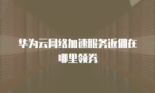 华为云网络加速服务返佣在哪里领券