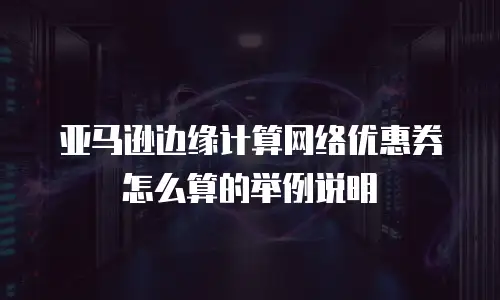 亚马逊边缘计算网络优惠券怎么算的举例说明