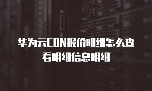 华为云CDN报价明细怎么查看明细信息明细