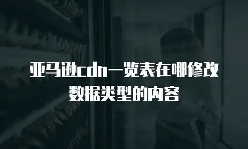 亚马逊cdn一览表在哪修改数据类型的内容