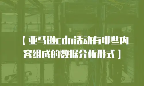 【亚马逊cdn活动有哪些内容组成的数据分析形式】
