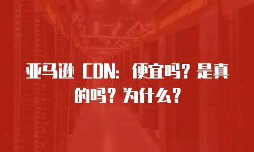 亚马逊 CDN：便宜吗？是真的吗？为什么？