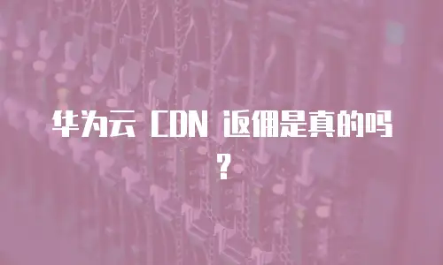 华为云 CDN 返佣是真的吗？