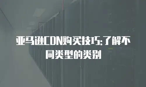 亚马逊CDN购买技巧:了解不同类型的类别