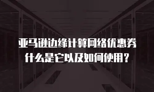 亚马逊边缘计算网络优惠券什么是它以及如何使用？