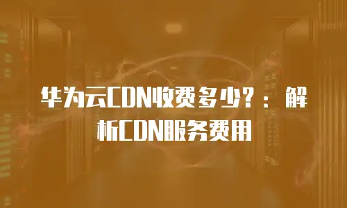 华为云CDN收费多少？：解析CDN服务费用
