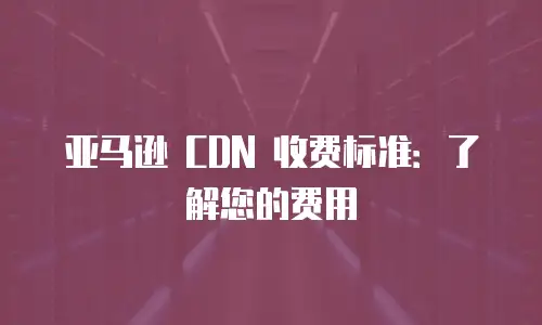 亚马逊 CDN 收费标准：了解您的费用