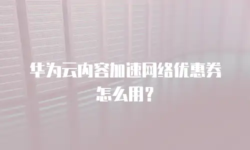 华为云内容加速网络优惠券怎么用？