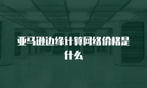 亚马逊边缘计算网络价格是什么