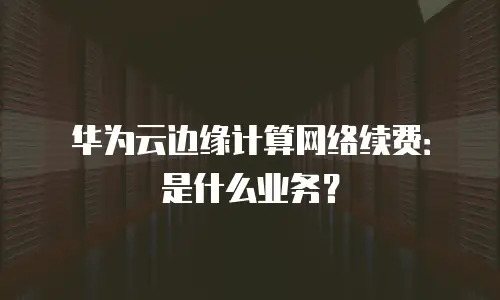 华为云边缘计算网络续费：是什么业务？