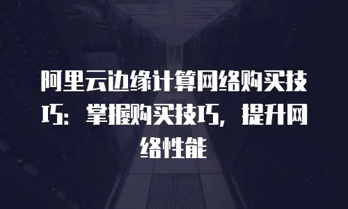 阿里云边缘计算网络购买技巧：掌握购买技巧，提升网络性能
