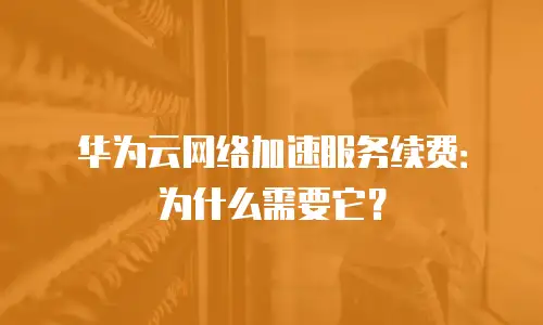 华为云网络加速服务续费：为什么需要它？