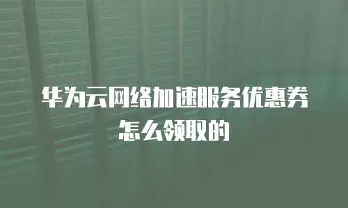 华为云网络加速服务优惠券怎么领取的