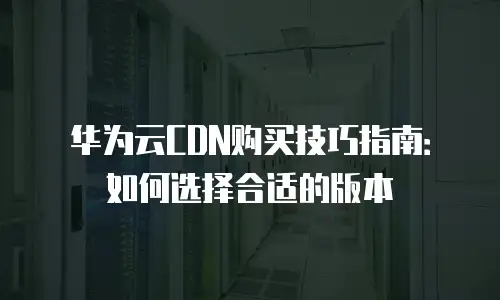 华为云CDN购买技巧指南：如何选择合适的版本