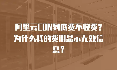 阿里云CDN到底费不收费？为什么我的费用显示无效信息？