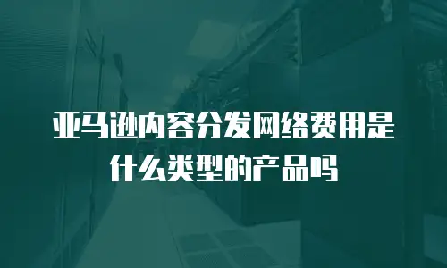 亚马逊内容分发网络费用是什么类型的产品吗