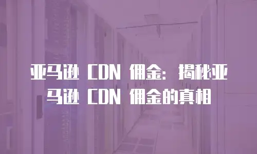 亚马逊 CDN 佣金：揭秘亚马逊 CDN 佣金的真相