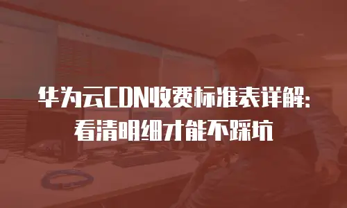华为云CDN收费标准表详解：看清明细才能不踩坑