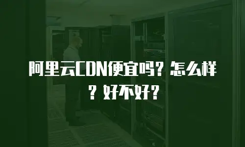 阿里云CDN便宜吗？怎么样？好不好？