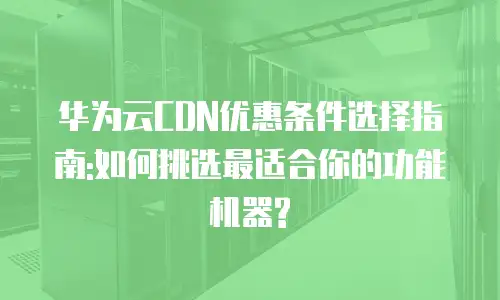 华为云CDN优惠条件选择指南:如何挑选最适合你的功能机器?