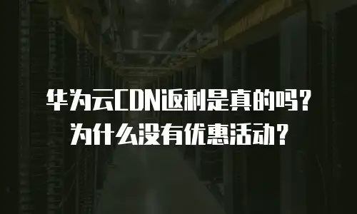 华为云CDN返利是真的吗？为什么没有优惠活动？