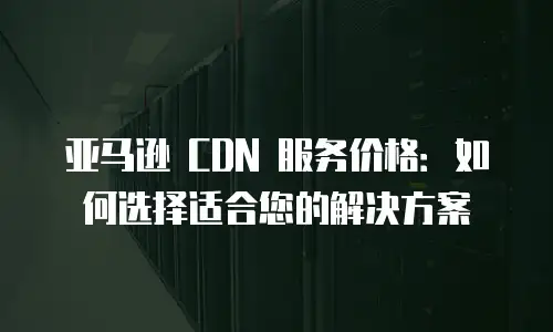 亚马逊 CDN 服务价格：如何选择适合您的解决方案
