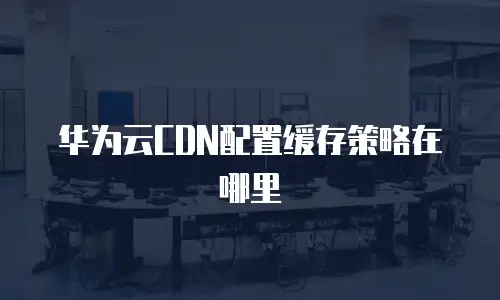 华为云CDN配置缓存策略在哪里