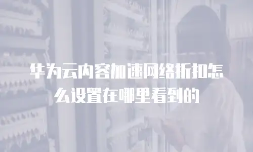 华为云内容加速网络折扣怎么设置在哪里看到的