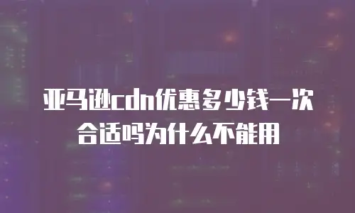 亚马逊cdn优惠多少钱一次合适吗为什么不能用