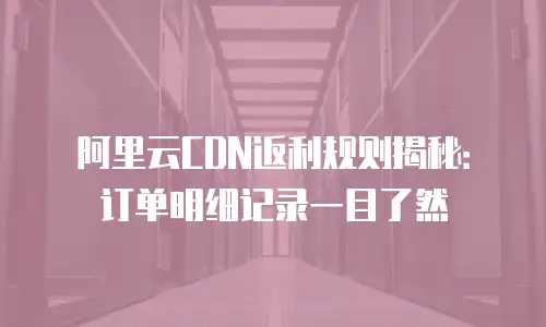 阿里云CDN返利规则揭秘：订单明细记录一目了然