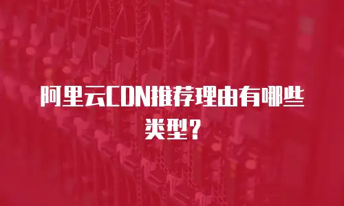 阿里云CDN推荐理由有哪些类型？