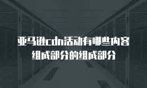 亚马逊cdn活动有哪些内容组成部分的组成部分